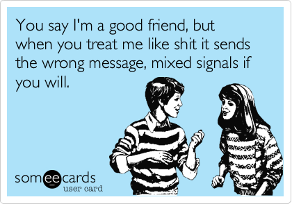 You say I'm a good friend, but when you treat me like shit it sends the wrong message, mixed signals if you will. 