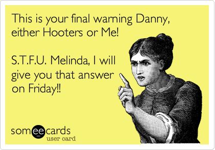 This is your final warning Danny,either Hooters or Me!S.T.F.U. Melinda, I willgive you that answeron Friday!!
