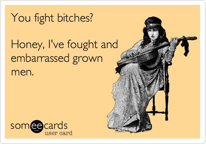 You fight bitches? 

Honey, I've fought and
embarrassed grown
men. 