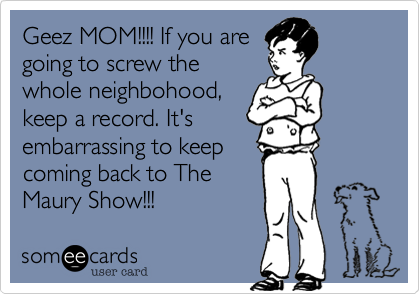 Geez MOM!!!! If you aregoing to screw thewhole neighbohood,keep a record. It'sembarrassing to keepcoming back to TheMaury Show!!!
