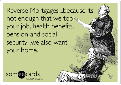 Reverse Mortgages....because its
not enough that we took
your job, health benefits,
pension and social
security...we also want
your home.