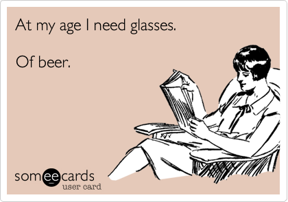 At my age I need glasses.Of beer.