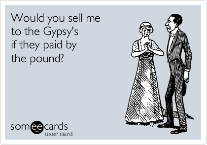 Would you sell meto the Gypsy'sif they paid bythe pound?