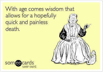 With age comes wisdom that allows for a hopefullyquick and painlessdeath.