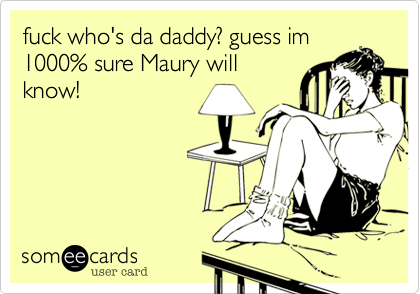 fuck who's da daddy? guess im1000% sure Maury willknow!