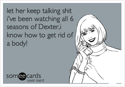 let her keep talking shiti've been watching all 6seasons of Dexter,iknow how to get rid ofa body!