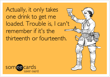 Actually, it only takesone drink to get meloaded. Trouble is, I can'tremember if it's thethirteenth or fourteenth.