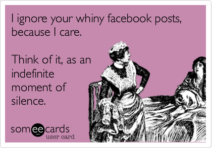 I ignore your whiny facebook posts, because I care.    Think of it, as anindefinitemoment ofsilence.
