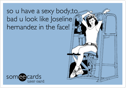 so u have a sexy body,to
bad u look like Joseline
hernandez in the face!