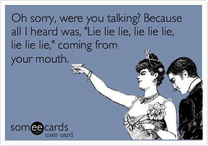 Oh sorry, were you talking? Because all I heard was, "Lie lie lie, lie lie lie, lie lie lie," coming from 
your mouth.
