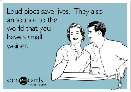 Loud pipes save lives.  They also announce to theworld that youhave a smallweiner.