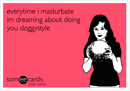 everytime i masturbate im dreaming about doingyou doggystyle