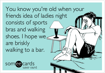 You know you're old when yourfriends idea of ladies nightconsists of sportsbras and walking  shoes. I hope weare brisklywalking to a bar. 