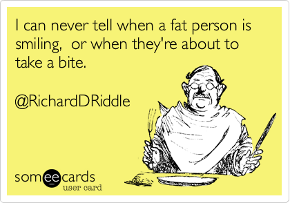 I can never tell when a fat person is smiling,  or when they're about to take a bite. @RichardDRiddle