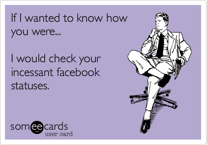 If I wanted to know how you were...I would check yourincessant facebookstatuses. 