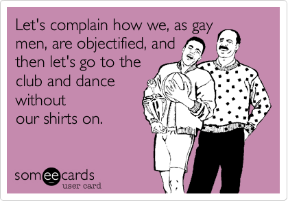 Let's complain how we, as gaymen, are objectified, andthen let's go to theclub and dancewithoutour shirts on.