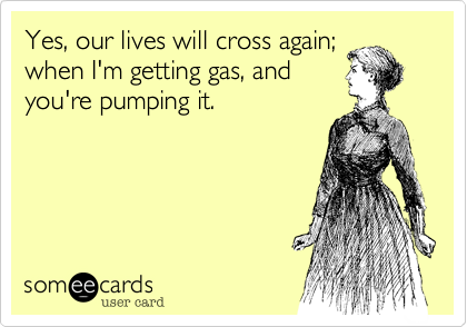 Yes, our lives will cross again;when I'm getting gas, andyou're pumping it.