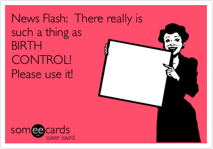 News Flash:  There really is
such a thing as
BIRTH
CONTROL! 
Please use it!