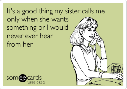 It's a good thing my sister calls me only when she wants
something or I would
never ever hear
from her