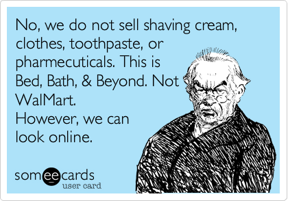 No, we do not sell shaving cream, clothes, toothpaste, or
pharmecuticals. This is
Bed, Bath, & Beyond. Not
WalMart. 
However, we can
look online.