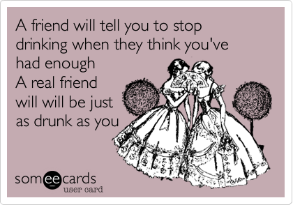 A friend will tell you to stop drinking when they think you've had enough
A real friend
will will be just
as drunk as you