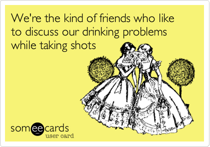 We're the kind of friends who like to discuss our drinking problems while taking shots