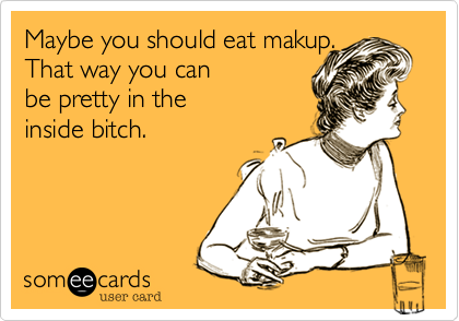 Maybe you should eat makup. 
That way you can
be pretty in the 
inside bitch.