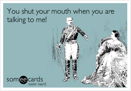 You shut your mouth when you are talking to me!