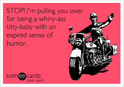 STOP! I'm pulling you overfor being a whiny-asstitty-baby with anexpired sense ofhumor.