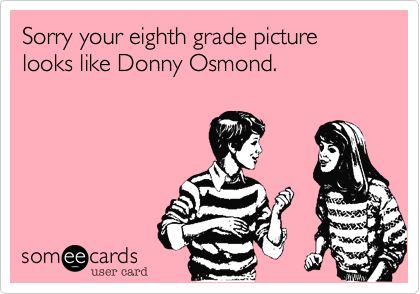 Sorry your eighth grade picture looks like Donny Osmond.