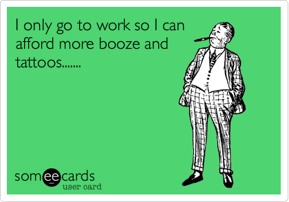I only go to work so I can
afford more booze and
tattoos.......