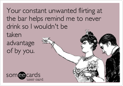 Your constant unwanted flirting at the bar helps remind me to never drink so I wouldn't betakenadvantageof by you.