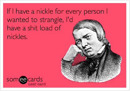If I have a nickle for every person I wanted to strangle, I'dhave a shit load ofnickles.