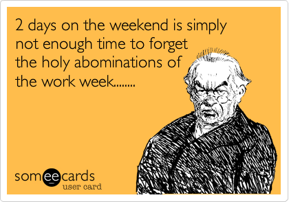2 days on the weekend is simply not enough time to forget
the holy abominations of
the work week........