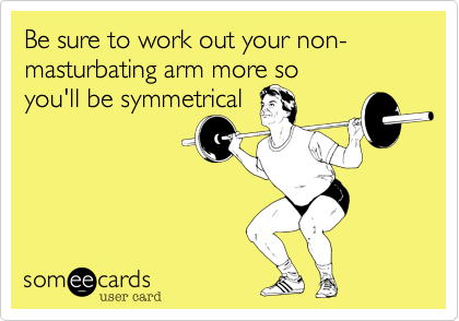 Be sure to work out your non-masturbating arm more so
you'll be symmetrical