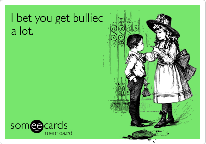 I bet you get bullied
a lot.