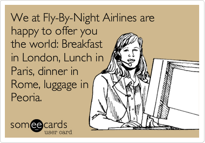 We at Fly-By-Night Airlines are happy to offer you
the world: Breakfast
in London, Lunch in
Paris, dinner in
Rome, luggage in
Peoria.