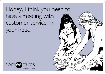 Honey, I think you need to
have a meeting with
customer service, in
your head.
