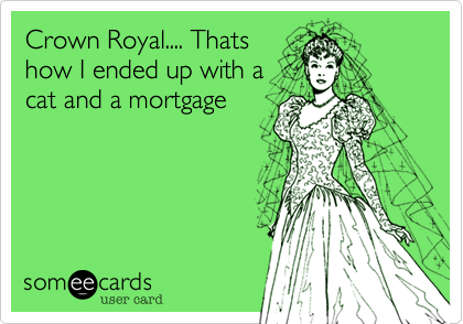 Crown Royal.... Thats
how I ended up with a
cat and a mortgage