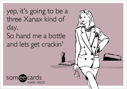 yep, it's going to be a
three Xanax kind of
day.
So hand me a bottle
and lets get crackin' 