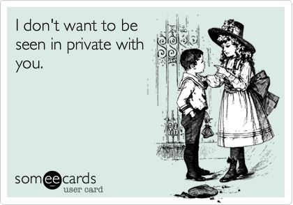 I don't want to be
seen in private with
you.