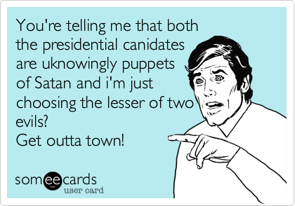 You're telling me that both
the presidential canidates
are uknowingly puppets
of Satan and i'm just
choosing the lesser of two
evils? 
Get outta town!