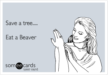 

Save a tree..... 

Eat a Beaver