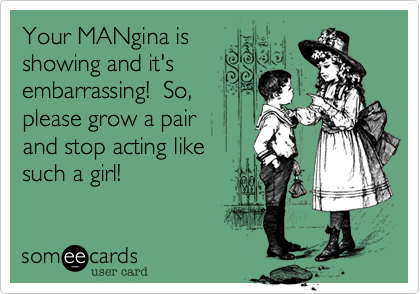 Your MANgina is 
showing and it's
embarrassing!  So,
please grow a pair 
and stop acting like 
such a girl!
