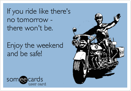 If you ride like there's
no tomorrow - 
there won't be.

Enjoy the weekend
and be safe!