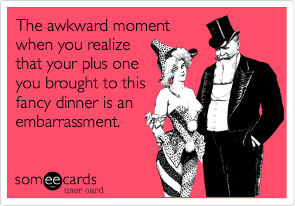 The awkward moment
when you realize
that your plus one
you brought to this
fancy dinner is an
embarrassment.