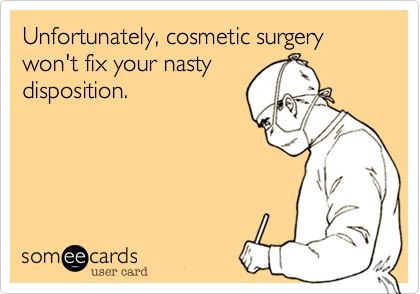 Unfortunately, cosmetic surgery won't fix your nasty
disposition.