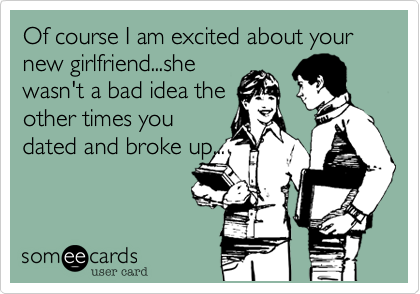 Of course I am excited about your new girlfriend...she
wasn't a bad idea the 
other times you
dated and broke up...