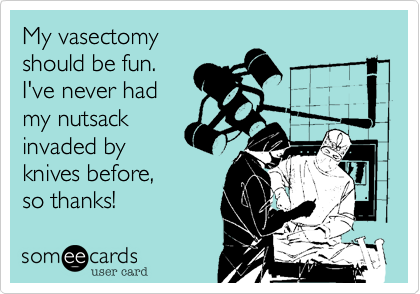 My vasectomy
should be fun.
I've never had
my nutsack
invaded by
knives before,
so thanks!