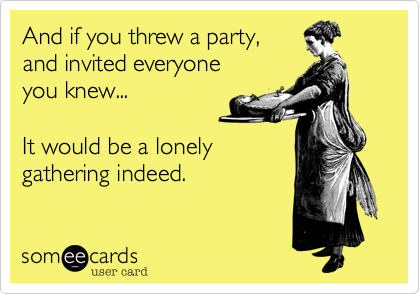 And if you threw a party,
and invited everyone
you knew...

It would be a lonely
gathering indeed.